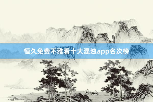 恒久免费不雅看十大混浊app名次榜