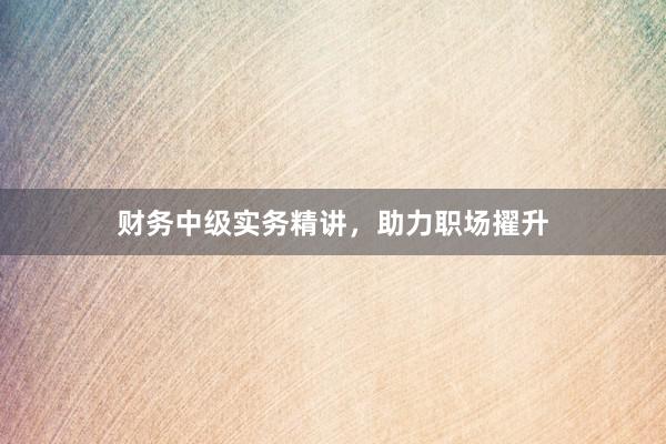 财务中级实务精讲，助力职场擢升