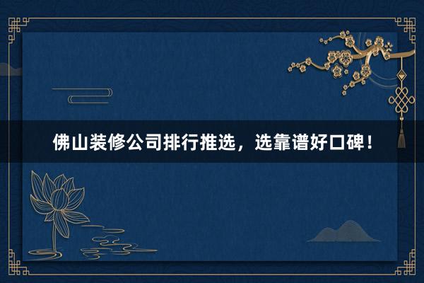 佛山装修公司排行推选，选靠谱好口碑！