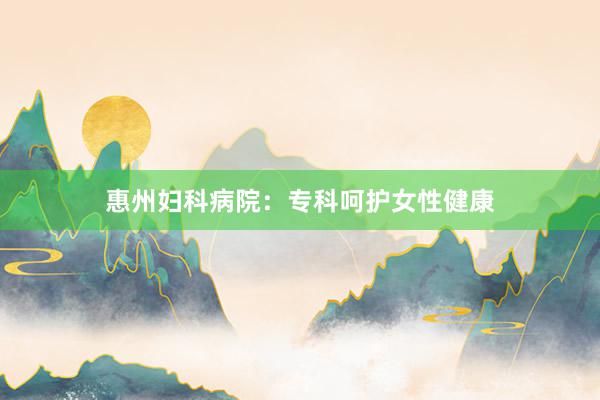 惠州妇科病院：专科呵护女性健康
